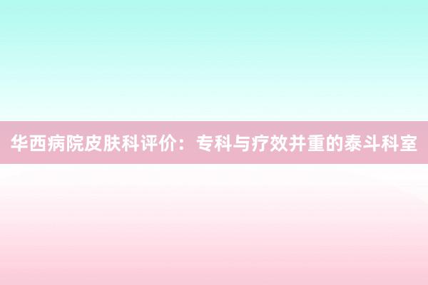 华西病院皮肤科评价：专科与疗效并重的泰斗科室