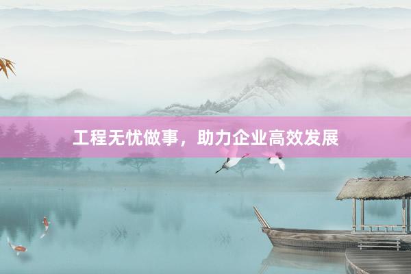 工程无忧做事，助力企业高效发展