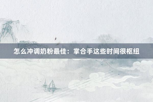 怎么冲调奶粉最佳：掌合手这些时间很枢纽
