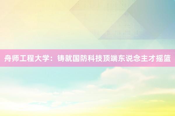 舟师工程大学：铸就国防科技顶端东说念主才摇篮