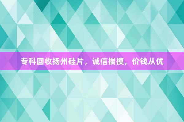 专科回收扬州硅片，诚信揣摸，价钱从优